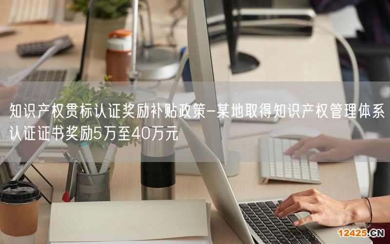 知識產(chǎn)權(quán)貫標認證獎勵補貼政策-某地取得知識產(chǎn)權(quán)管理體系認證證書獎勵5萬至40萬元(110)
