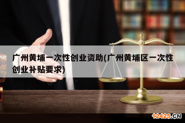 廣州黃埔一次性創(chuàng)業(yè)資助(廣州黃埔區(qū)一次性創(chuàng)業(yè)補(bǔ)貼要求)