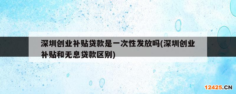 深圳創(chuàng)業(yè)補(bǔ)貼貸款是一次性發(fā)放嗎(深圳創(chuàng)業(yè)補(bǔ)貼和無(wú)息貸款區(qū)別)
