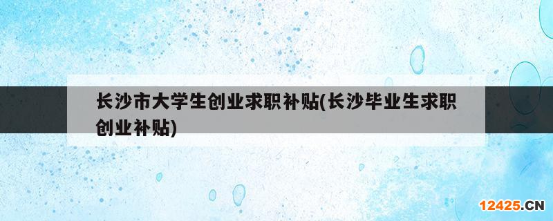長沙市大學生創(chuàng)業(yè)求職補貼(長沙畢業(yè)生求職創(chuàng)業(yè)補貼)