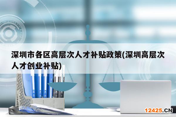 深圳市各區(qū)高層次人才補貼政策(深圳高層次人才創(chuàng)業(yè)補貼)