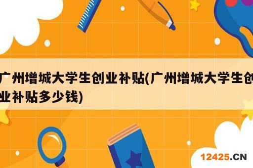 廣州增城大學生創(chuàng)業(yè)補貼(廣州增城大學生創(chuàng)業(yè)補貼多少錢)
