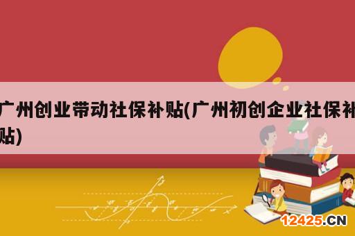 廣州創(chuàng)業(yè)帶動社保補貼(廣州初創(chuàng)企業(yè)社保補貼)